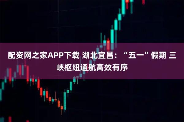 配资网之家APP下载 湖北宜昌：“五一”假期 三峡枢纽通航高效有序