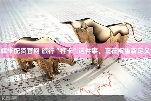 辉华配资官网 旅行“打卡”这件事，正在被重新定义