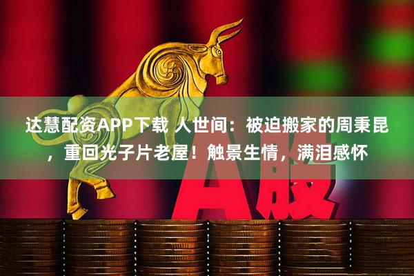 达慧配资APP下载 人世间：被迫搬家的周秉昆，重回光子片老屋！触景生情，满泪感怀